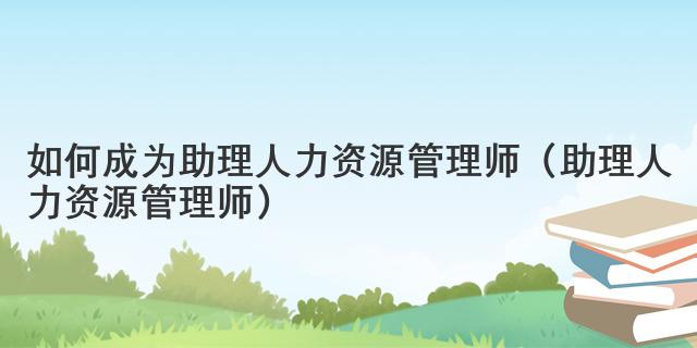 如何成为助理人力资源管理师（助理人力资源管理师）