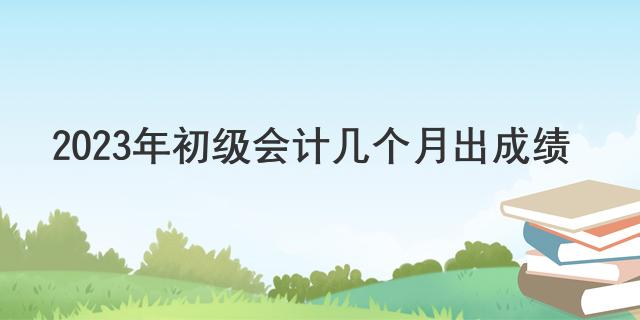 2023年初级会计几个月出成绩