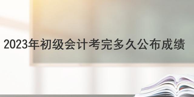 2023年初级会计考完多久公布成绩