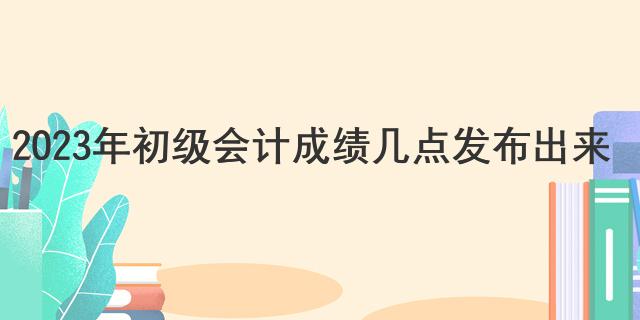 2023年初级会计成绩几点发布出来