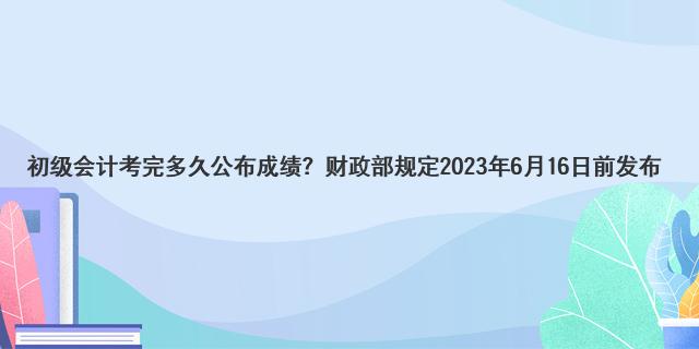 初级会计考完多久公布成绩？财政部规定2023年6月16日前发布