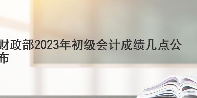 财政部2023年初级会计成绩几点公布