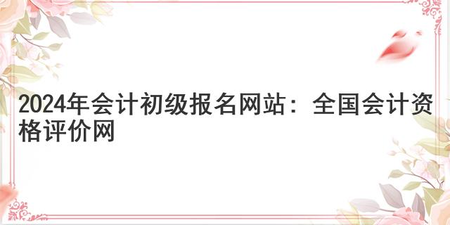 2024年会计初级报名网站：全国会计资格评价网