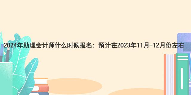 2024年助理会计师什么时候报名：预计在2023年11月-12月份左右