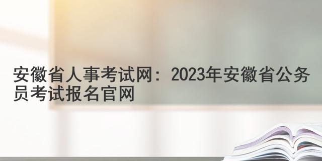 安徽省人事考试网：2023年安徽省公务员考试报名官网