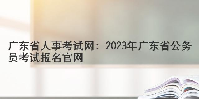 广东省人事考试网：2023年广东省公务员考试报名官网