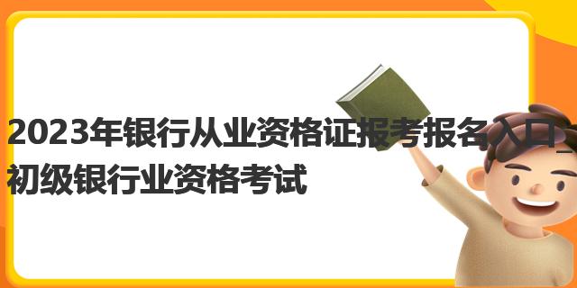 2023年银行从业资格证报考报名入口_初级银行业资格考试