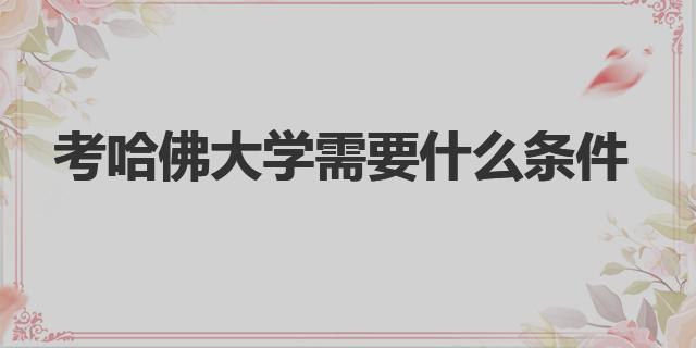 考哈佛大学需要什么条件|哈佛大学的条件要求