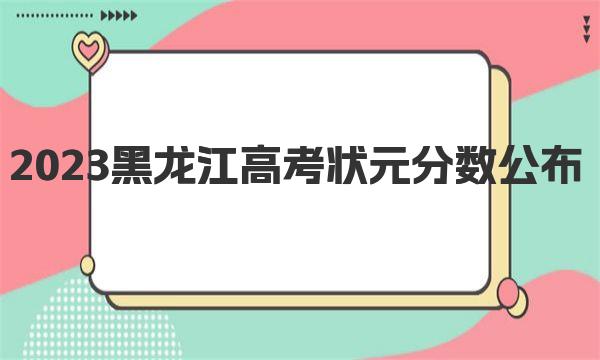 2023黑龙江高考状元分数公布，黑龙江历年高考最高分