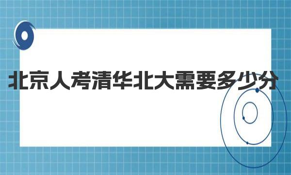 2023年北京人考清華北大需要多少分 北京市多少分能上清華北大