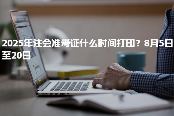 2025年注會準考證什么時間打印？8月5日至20日