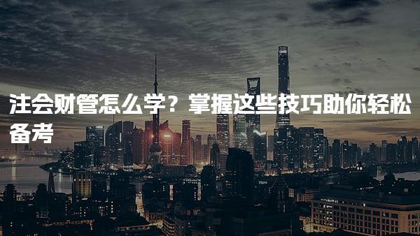 注會財管怎么學？掌握這些技巧助你輕松備考