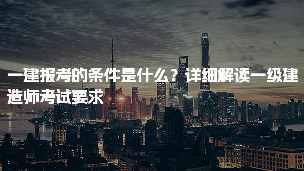 2025年一建報考的條件是什么？解讀一級建造師考試要求