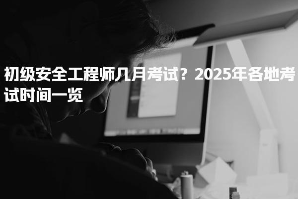 初級安全工程師幾月考試？2025年各地考試時間一覽