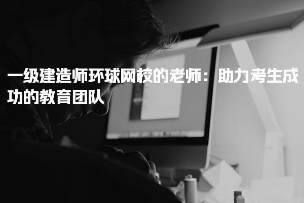 一級建造師環(huán)球網(wǎng)校的老師：助力考生成功的教育團隊