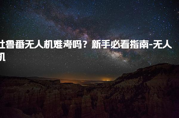 吐魯番無人機難考嗎？新手必看指南-無人機