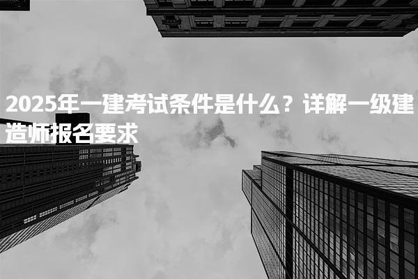 2025年一建考試條件是什么？詳解一級建造師報名要求