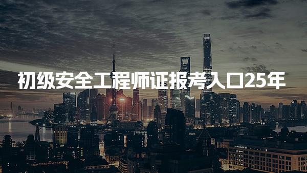 初級安全工程師證報考入口25年：各省報名指南與流程