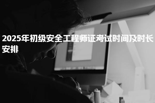 2025年初級安全工程師證考試時間及時長安排