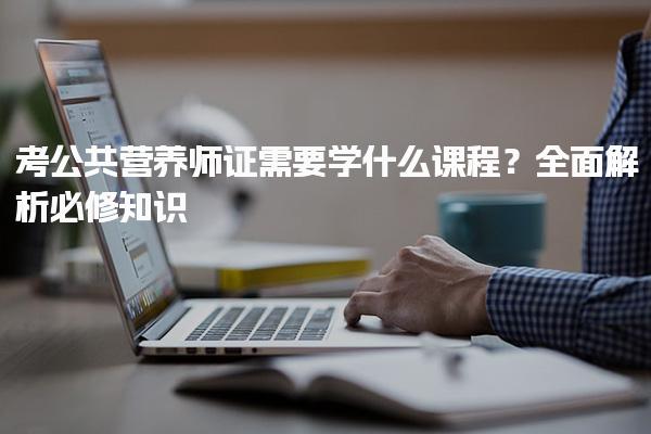考公共營(yíng)養(yǎng)師證需要學(xué)什么課程？全面解析必修知識(shí)