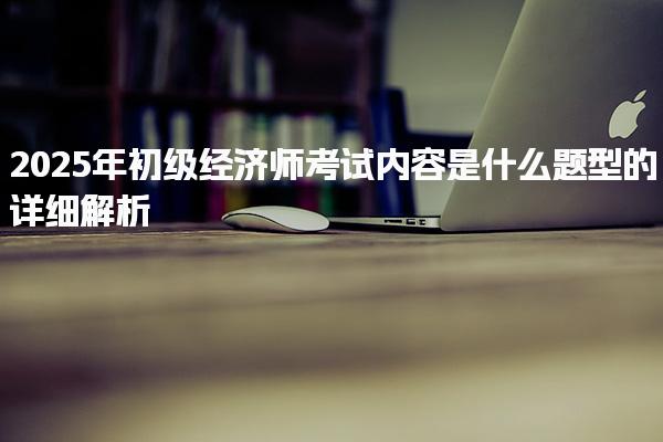 2025年初級經(jīng)濟師考試內(nèi)容是什么題型的詳細解析