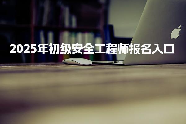 2025年初級安全工程師報名入口 各省報名注意事項