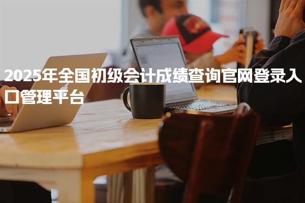 2025年全國初級會計成績查詢官網(wǎng)登錄入口：全國會計人員統(tǒng)一服務(wù)管理平臺