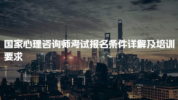 國家心理咨詢師考試報名條件詳解及培訓要求
