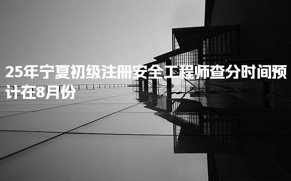 25年寧夏初級注冊安全工程師查分時間預(yù)計在8月份