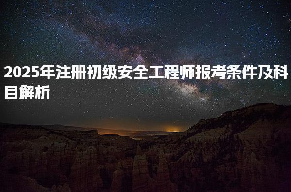 2025年注冊(cè)初級(jí)安全工程師報(bào)考條件及科目解析，助你順利通過(guò)考試