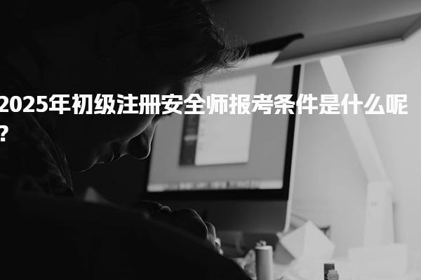 2025年初級注冊安全師報考條件是什么呢？全面解析及要求