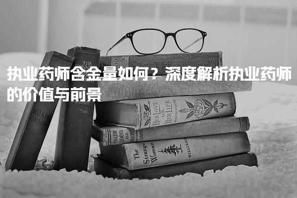 執(zhí)業(yè)藥師含金量如何？深度解析執(zhí)業(yè)藥師的價(jià)值與前景