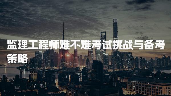 監(jiān)理工程師難不難？解析考試挑戰(zhàn)與備考策略