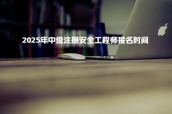 2025年中級注冊安全工程師報名時間全解析 注安啥時候報名？