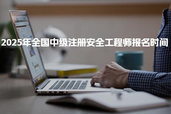 2025年全國(guó)中級(jí)注冊(cè)安全工程師報(bào)名時(shí)間：各省份詳細(xì)安排與注意事項(xiàng)