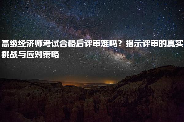 高級經濟師考試合格后評審難嗎？揭示評審的真實挑戰與應對策略