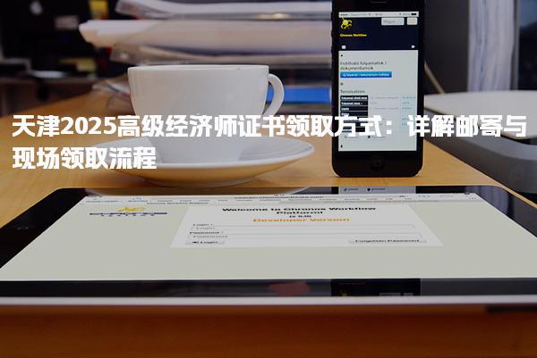 天津2025高級經(jīng)濟(jì)師證書領(lǐng)取方式：郵寄與現(xiàn)場領(lǐng)取流程