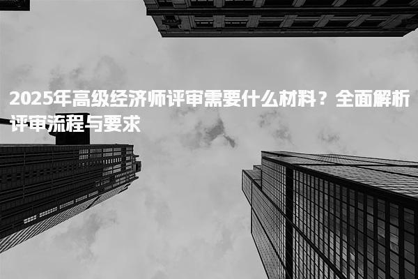 2025年高級經(jīng)濟(jì)師評審需要什么材料？全面解析評審流程與要求