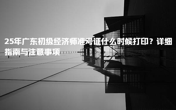 25年廣東初級經濟師準考證什么時候打印？詳細指南與注意事項