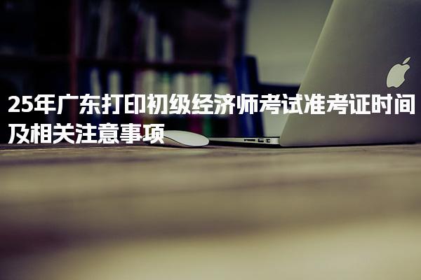 25年廣東打印初級經濟師考試準考證時間及相關注意事項