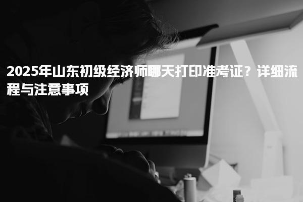 2025年山東初級經濟師哪天打印準考證？詳細流程與注意事項
