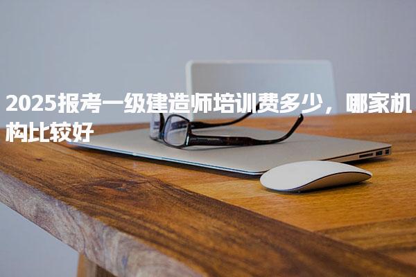 2025報(bào)考一級(jí)建造師培訓(xùn)費(fèi)多少哪家機(jī)構(gòu)比較好