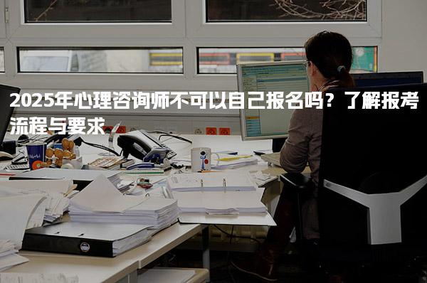 2025年心理咨詢師不可以自己報名嗎？報考流程與要求