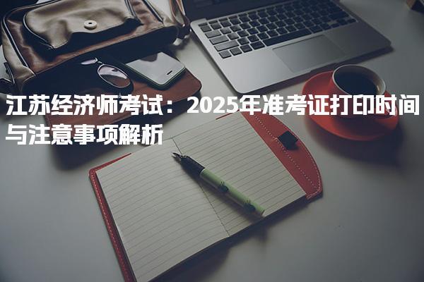 2025年江蘇經濟師考試：準考證打印時間與注意事項解析
