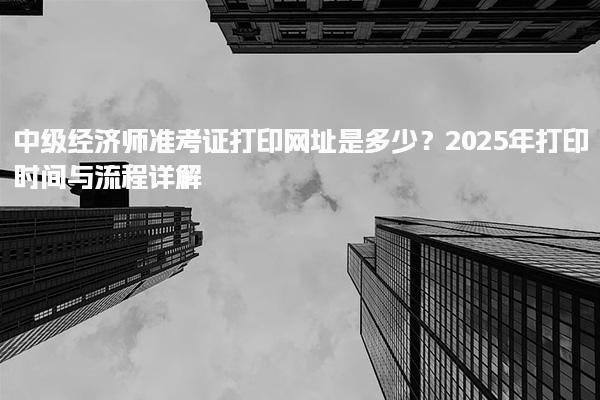 2025年中級經濟師準考證打印網址是多少？打印流程詳解