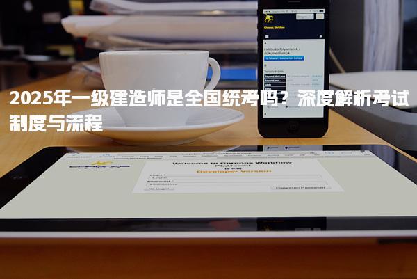 2025年一級建造師是全國統考嗎？深度解析考試制度與流程