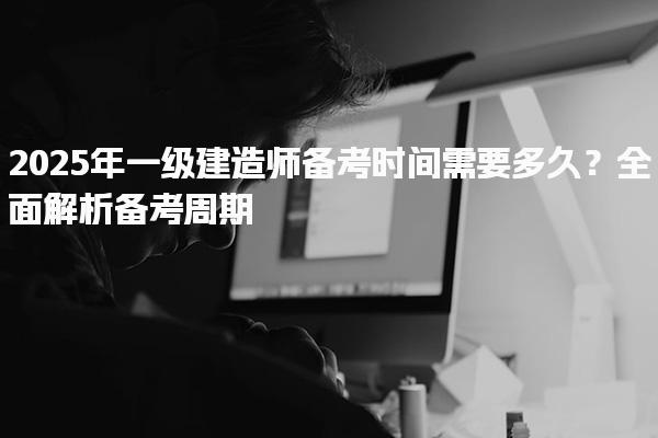 2025年一級建造師備考時間需要多久？全面解析備考周期