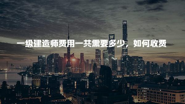 一級建造師費用一共需要多少如何收費