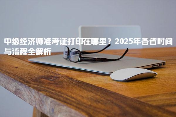 2025年中級經(jīng)濟(jì)師準(zhǔn)考證打印在哪里？時間與流程全解析