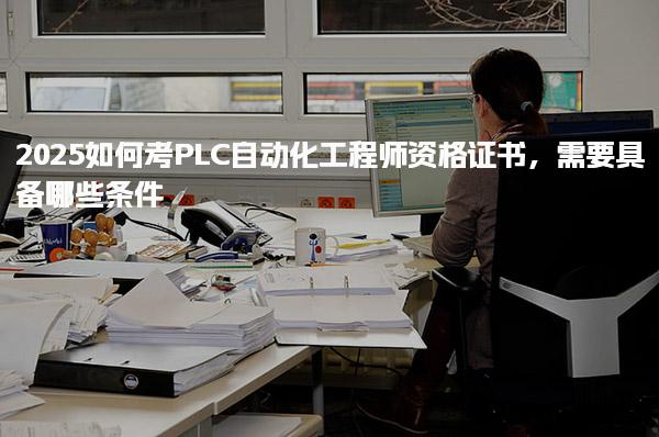 2025如何考PLC自動化工程師資格證書具備哪些條件